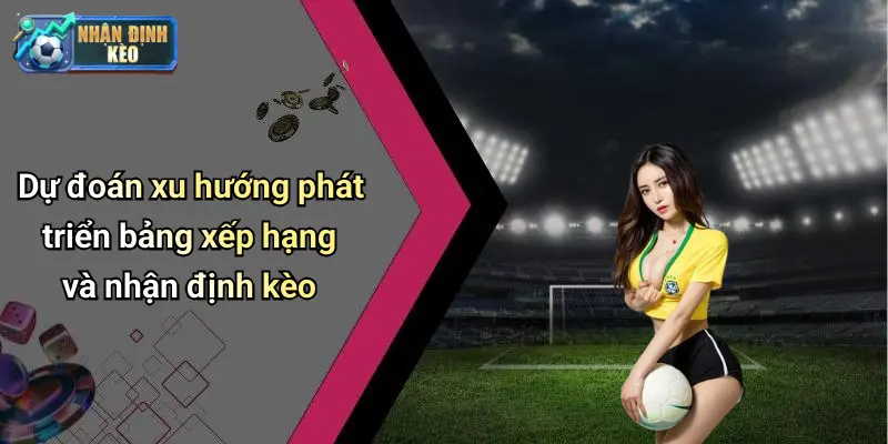 Dự đoán xu hướng phát triển bảng xếp hạng và nhận định kèo